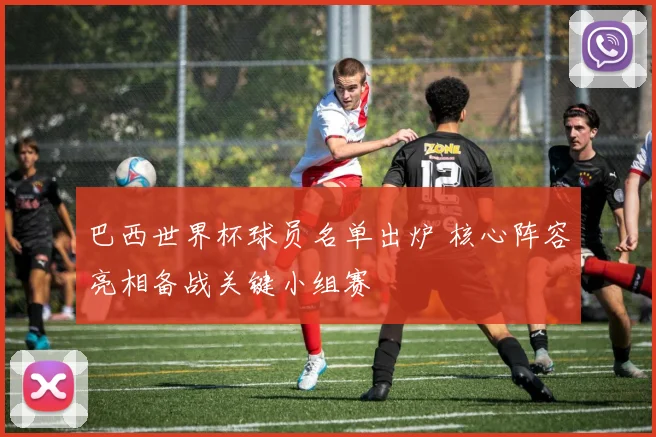 巴西世界杯球员名单出炉 核心阵容亮相备战关键小组赛