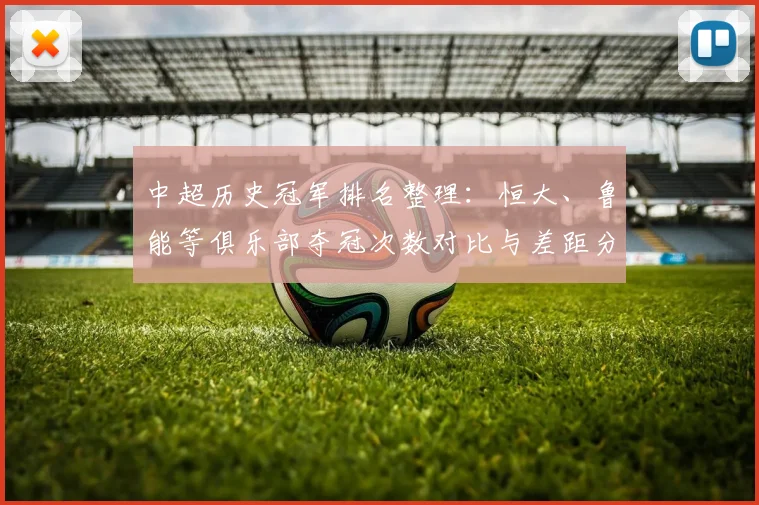 中超历史冠军排名整理:恒大、鲁能等俱乐部夺冠次数对比与差距分析
