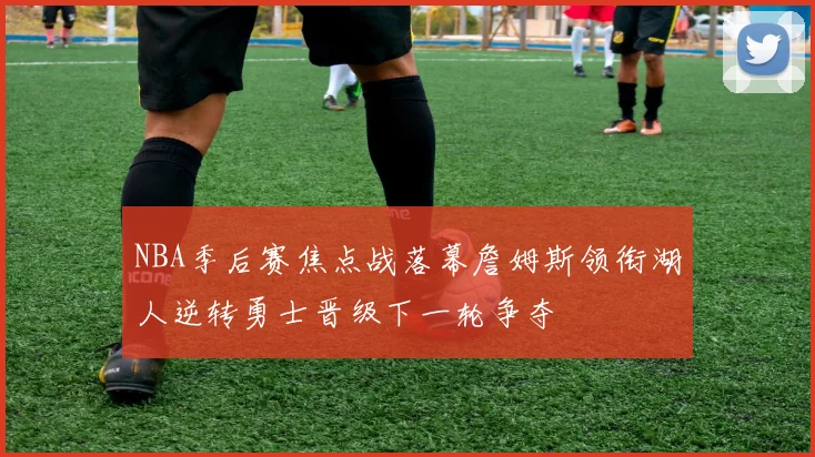 NBA季后赛焦点战落幕詹姆斯领衔湖人逆转勇士晋级下一轮争夺