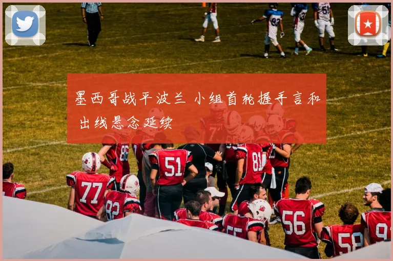 墨西哥战平波兰 小组首轮握手言和 出线悬念延续