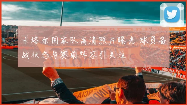 卡塔尔国家队高清照片曝光 球员备战状态与赛前阵容引关注