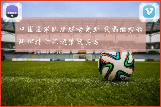 中国国家队进球榜更新 武磊继续领跑郜林于汉超紧随其后