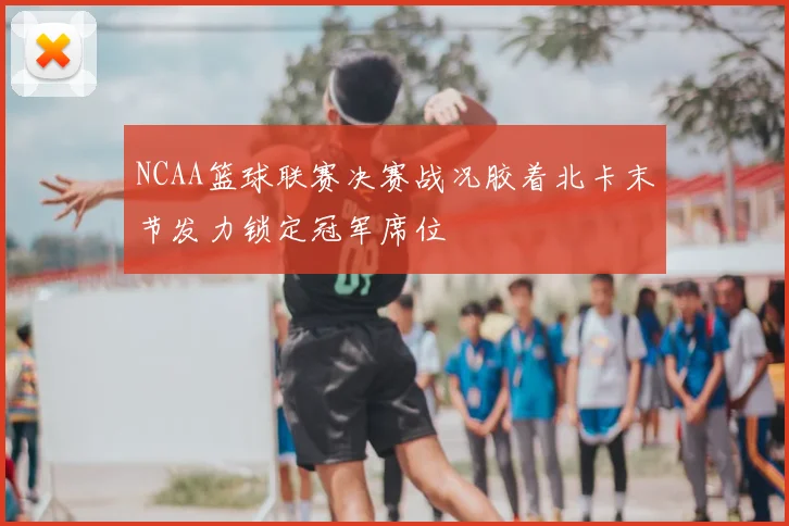 NCAA篮球联赛决赛战况胶着北卡末节发力锁定冠军席位