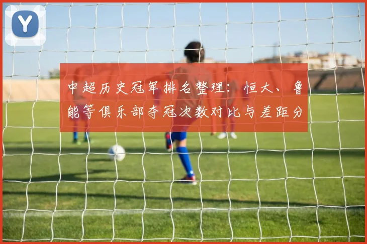 中超历史冠军排名整理:恒大、鲁能等俱乐部夺冠次数对比与差距分析