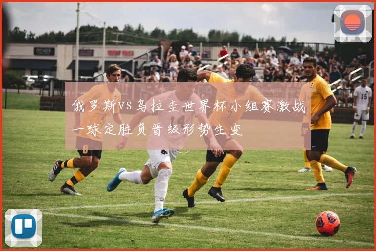 俄罗斯vs乌拉圭世界杯小组赛激战一球定胜负晋级形势生变