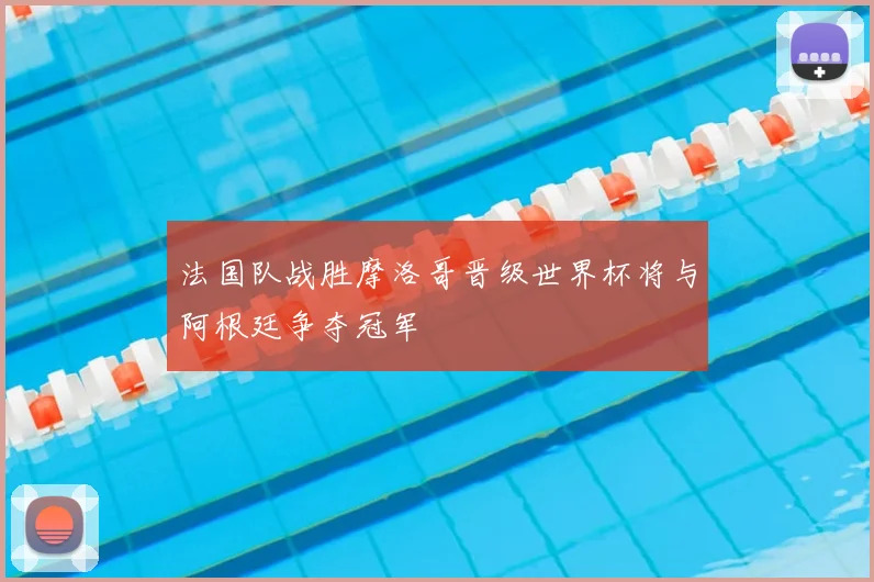 法国队战胜摩洛哥晋级世界杯将与阿根廷争夺冠军