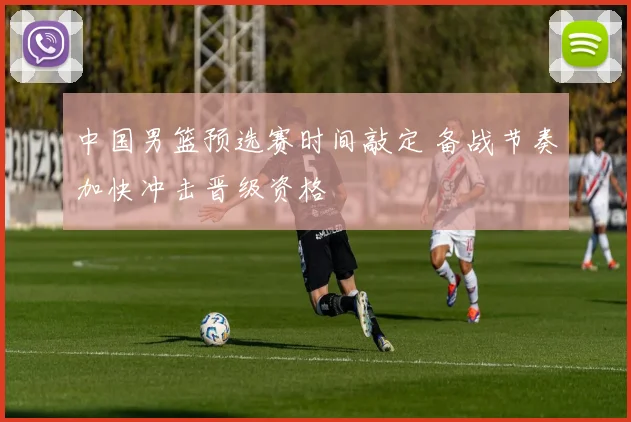 中国男篮预选赛时间敲定 备战节奏加快冲击晋级资格