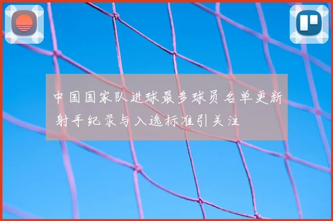 中国国家队进球最多球员名单更新 射手纪录与入选标准引关注