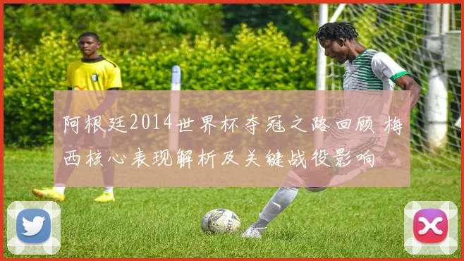 阿根廷2014世界杯夺冠之路回顾 梅西核心表现解析及关键战役影响