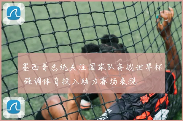 墨西哥总统关注国家队备战世界杯 强调体育投入助力赛场表现