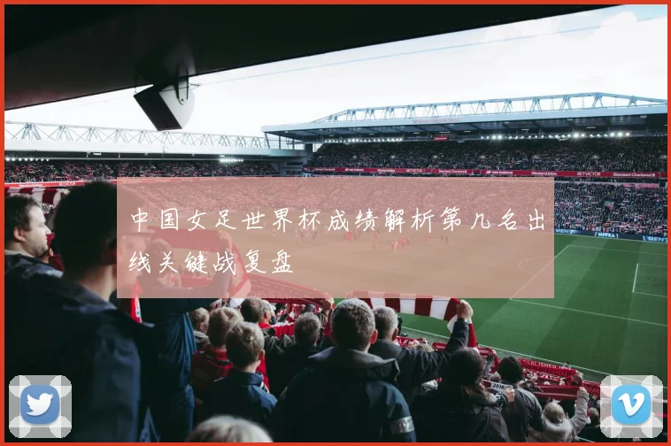 中国女足世界杯成绩解析第几名出线关键战复盘