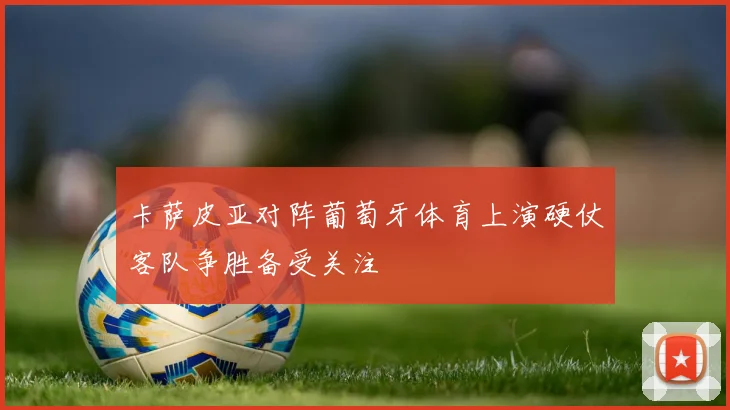 卡萨皮亚对阵葡萄牙体育上演硬仗客队争胜备受关注