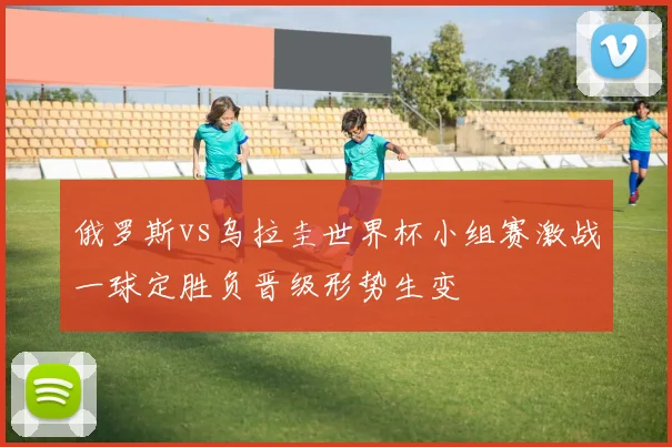 俄罗斯vs乌拉圭世界杯小组赛激战一球定胜负晋级形势生变