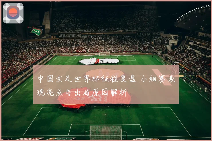 中国女足世界杯征程复盘 小组赛表现亮点与出局原因解析