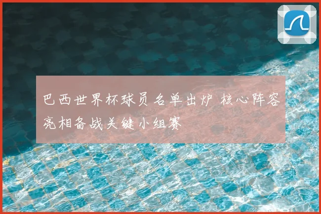 巴西世界杯球员名单出炉 核心阵容亮相备战关键小组赛