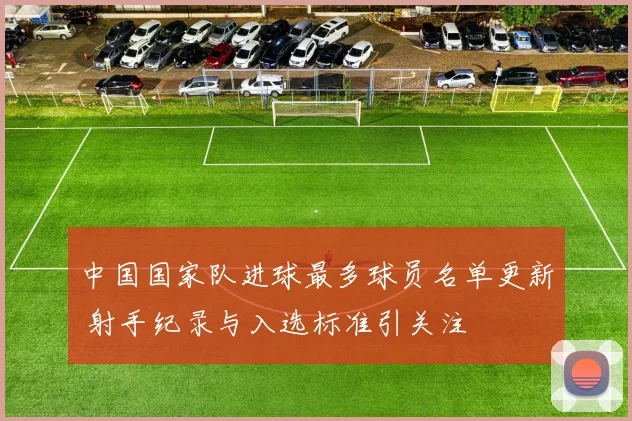中国国家队进球最多球员名单更新 射手纪录与入选标准引关注
