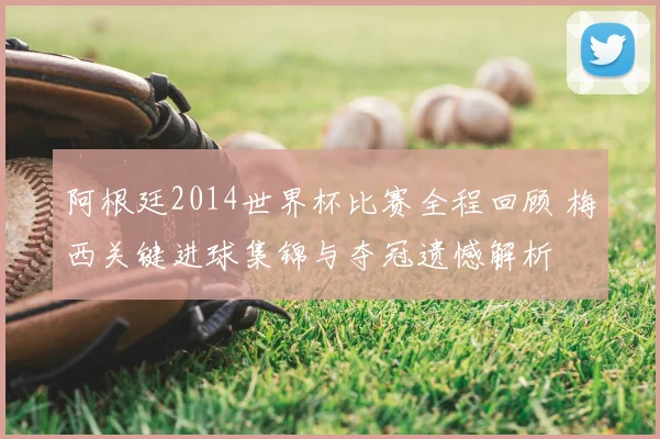 阿根廷2014世界杯比赛全程回顾 梅西关键进球集锦与夺冠遗憾解析