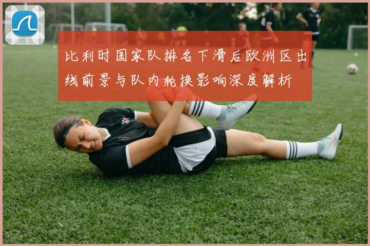 比利时国家队排名下滑后欧洲区出线前景与队内轮换影响深度解析