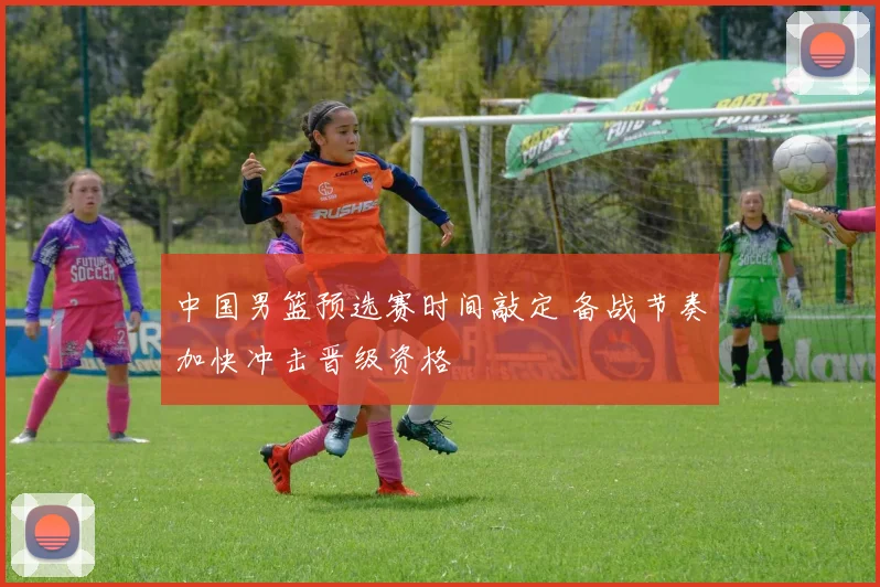 中国男篮预选赛时间敲定 备战节奏加快冲击晋级资格