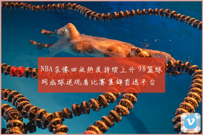 NBA录像回放热度持续上升 98篮球网成球迷观看比赛集锦首选平台