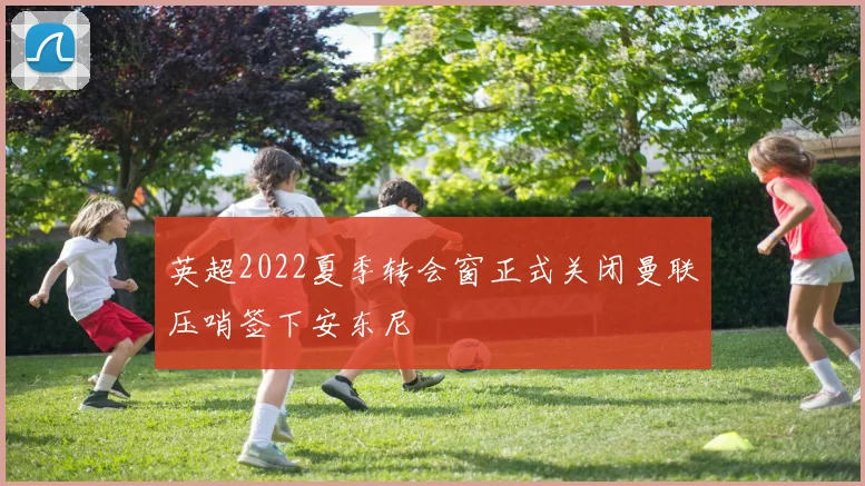 英超2022夏季转会窗正式关闭曼联压哨签下安东尼