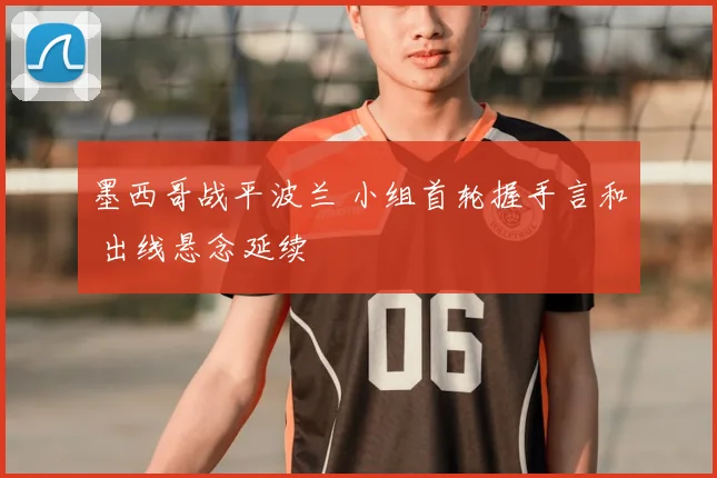 墨西哥战平波兰 小组首轮握手言和 出线悬念延续