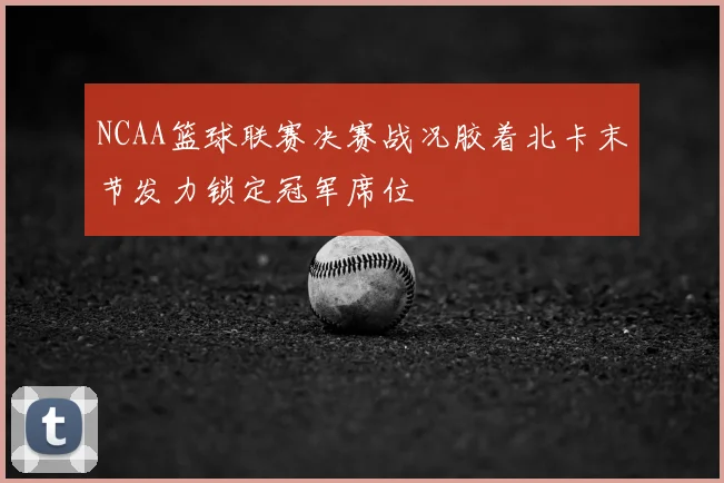 NCAA篮球联赛决赛战况胶着北卡末节发力锁定冠军席位