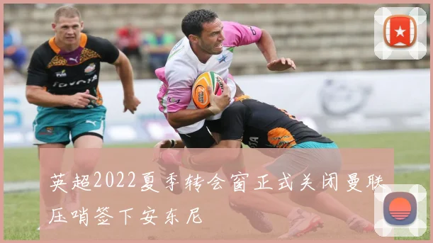 英超2022夏季转会窗正式关闭曼联压哨签下安东尼