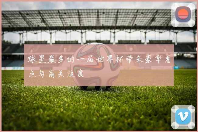 球星最多的一届世界杯带来豪华看点与高关注度