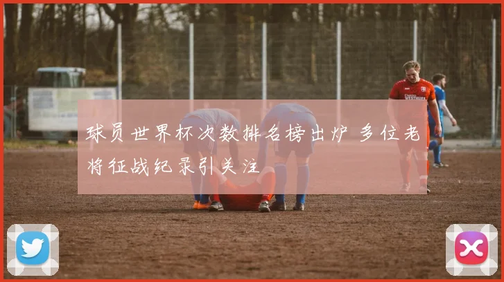 球员世界杯次数排名榜出炉 多位老将征战纪录引关注